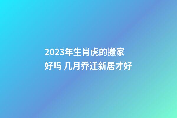 2023年生肖虎的搬家好吗 几月乔迁新居才好